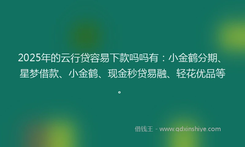 2025年的云行贷容易下款吗吗有：小金鹤分期、星梦借款、小金鹤、现金秒贷易融、轻花优品等。