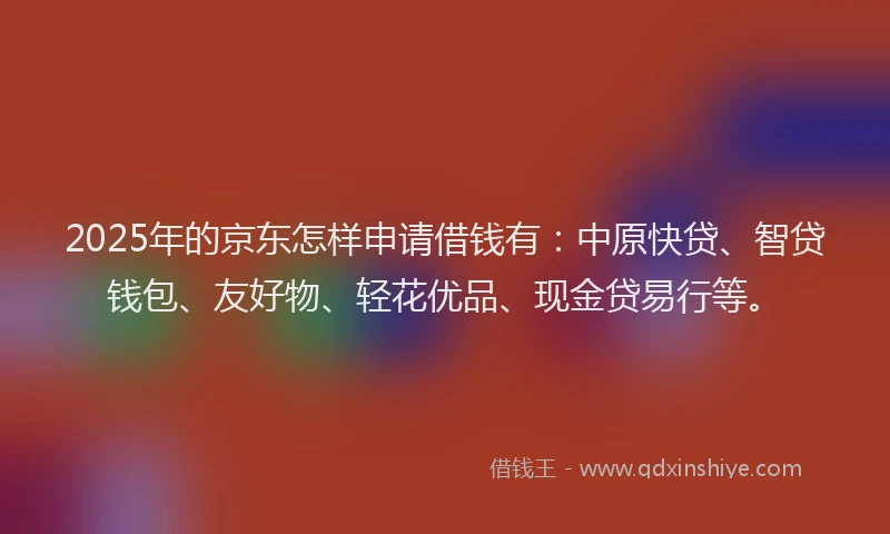 2025年的京东怎样申请借钱有：中原快贷、智贷钱包、友好物、轻花优品、现金贷易行等。