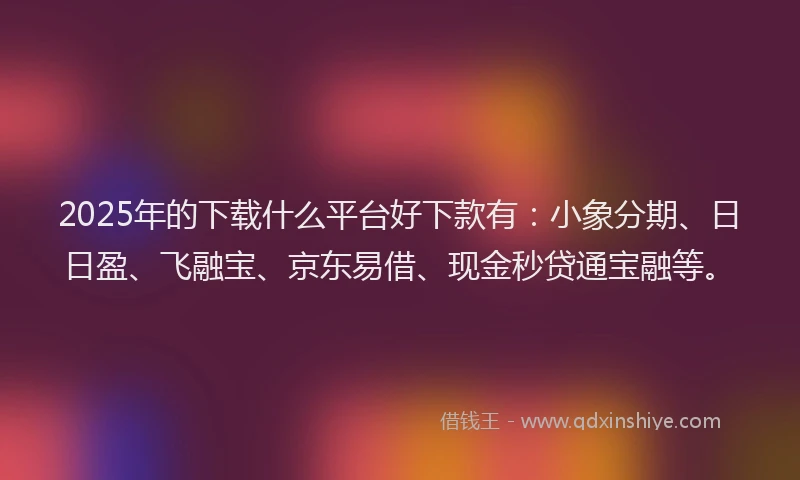 2025年的下载什么平台好下款有：小象分期、日日盈、飞融宝、京东易借、现金秒贷通宝融等。