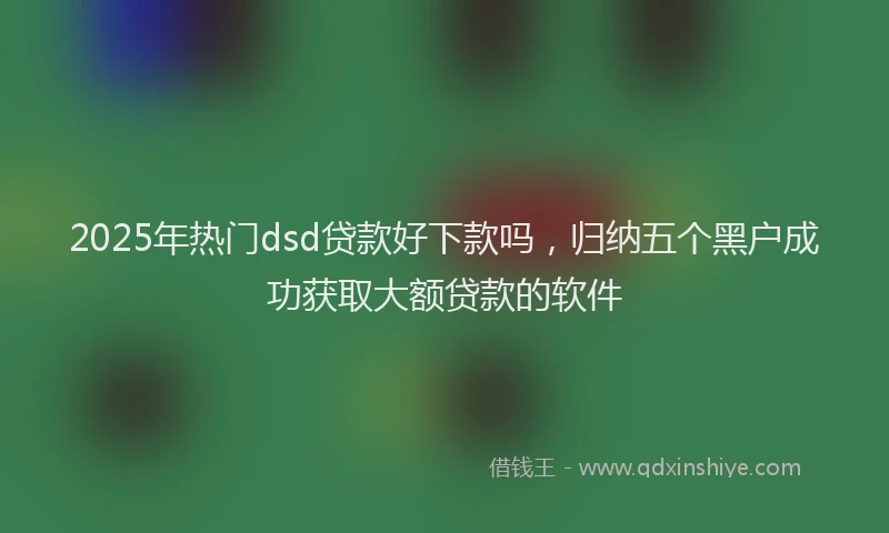 2025年热门dsd贷款好下款吗，归纳五个黑户成功获取大额贷款的软件