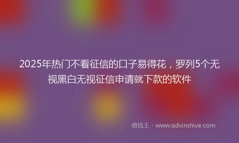 2025年热门不看征信的口子易得花，罗列5个无视黑白无视征信申请就下款的软件