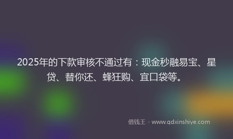 2025年的下款审核不通过有：现金秒融易宝、星贷、替你还、蜂狂购、宜口袋等。