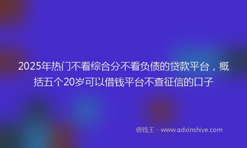 2025年热门不看综合分不看负债的贷款平台，概括五个20岁可以借钱平台不查征信的口子