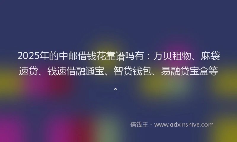 2025年的中邮借钱花靠谱吗有：万贝租物、麻袋速贷、钱速借融通宝、智贷钱包、易融贷宝盒等。