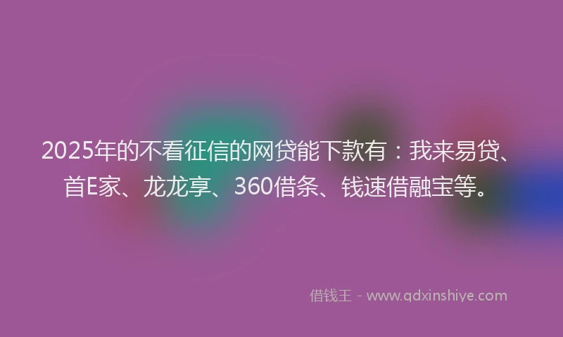 2025年的不看征信的网贷能下款有：我来易贷、首E家、龙龙享、360借条、钱速借融宝等。