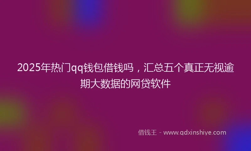2025年热门qq钱包借钱吗，汇总五个真正无视逾期大数据的网贷软件