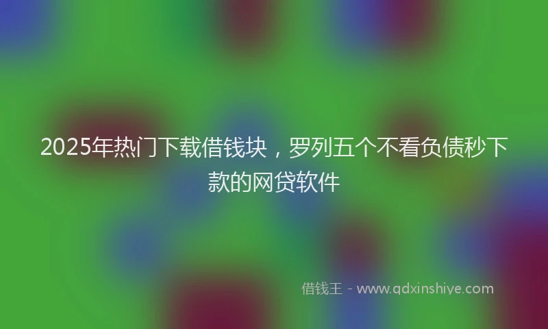 2025年热门下载借钱块，罗列五个不看负债秒下款的网贷软件