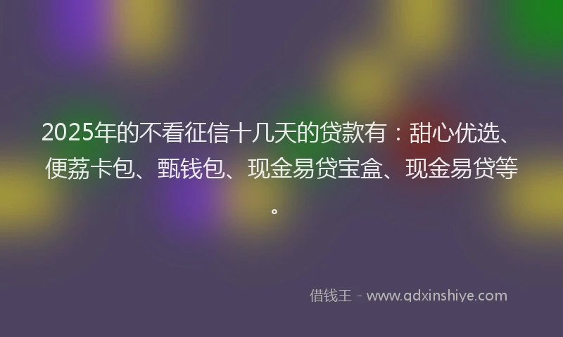 2025年的不看征信十几天的贷款有：甜心优选、便荔卡包、甄钱包、现金易贷宝盒、现金易贷等。