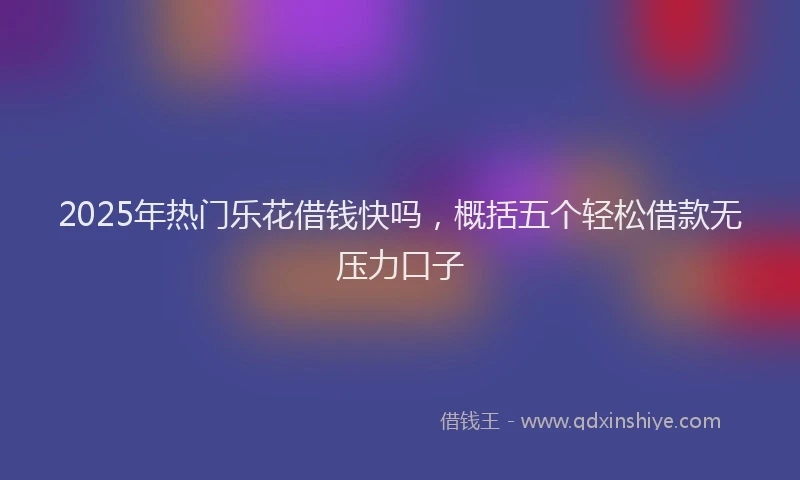 2025年热门乐花借钱快吗，概括五个轻松借款无压力口子