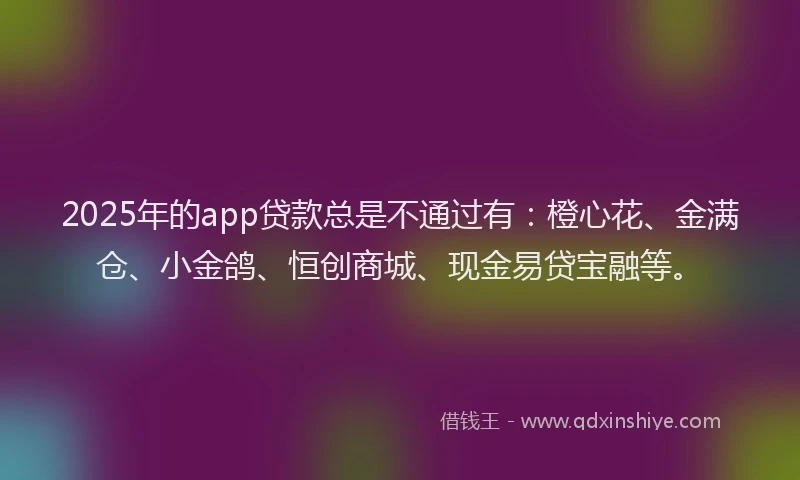 2025年的app贷款总是不通过有：橙心花、金满仓、小金鸽、恒创商城、现金易贷宝融等。