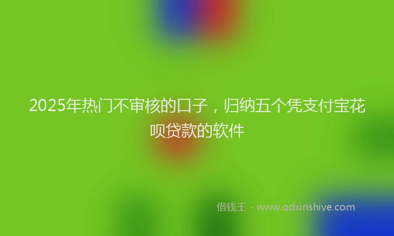 2025年热门不审核的口子，归纳五个凭支付宝花呗贷款的软件