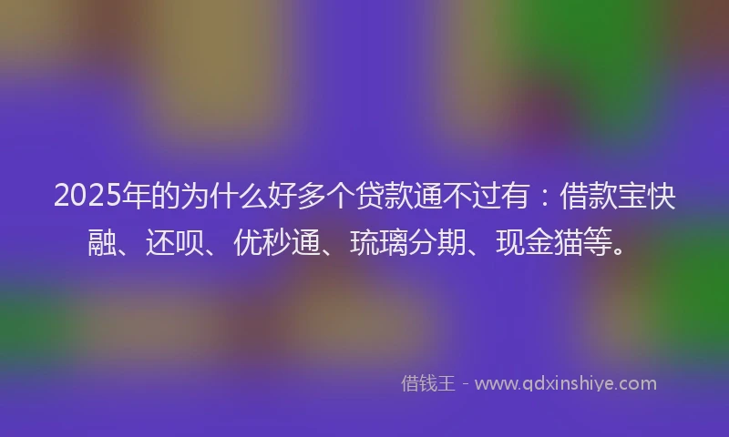2025年的为什么好多个贷款通不过有：借款宝快融、还呗、优秒通、琉璃分期、现金猫等。
