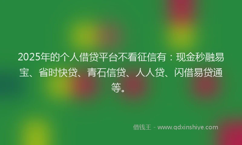 2025年的个人借贷平台不看征信有：现金秒融易宝、省时快贷、青石信贷、人人贷、闪借易贷通等。