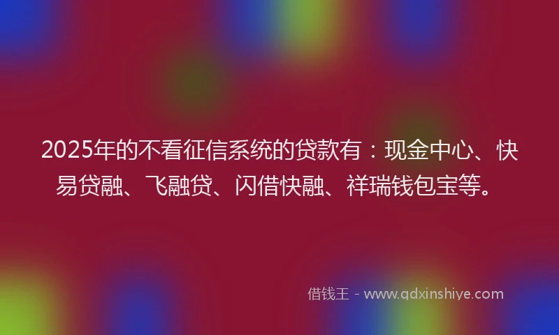 2025年的不看征信系统的贷款有：现金中心、快易贷融、飞融贷、闪借快融、祥瑞钱包宝等。
