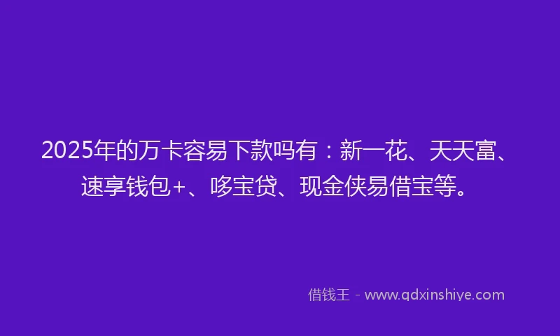 2025年的万卡容易下款吗有：新一花、天天富、速享钱包+、哆宝贷、现金侠易借宝等。