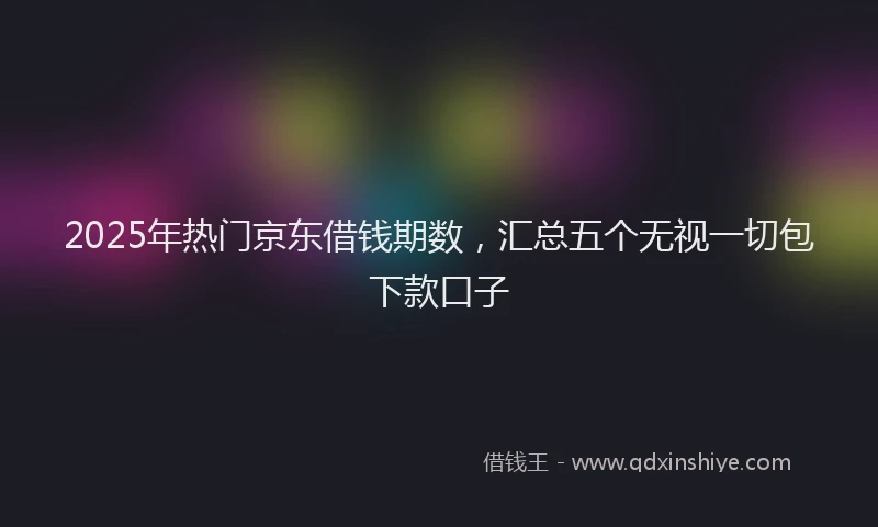 2025年热门京东借钱期数，汇总五个无视一切包下款口子