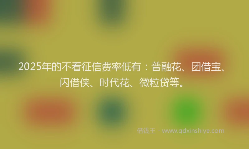 2025年的不看征信费率低有：普融花、团借宝、闪借侠、时代花、微粒贷等。