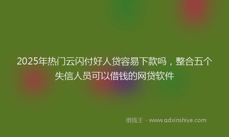 2025年热门云闪付好人贷容易下款吗，整合五个失信人员可以借钱的网贷软件
