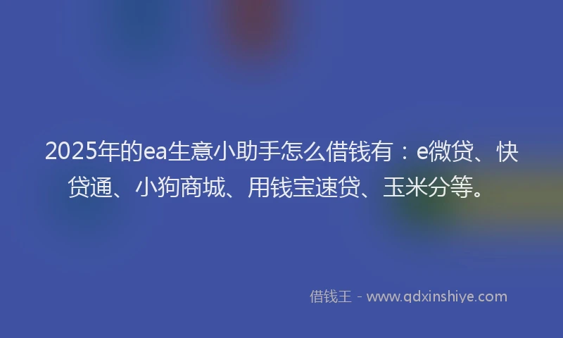 2025年的ea生意小助手怎么借钱有：e微贷、快贷通、小狗商城、用钱宝速贷、玉米分等。