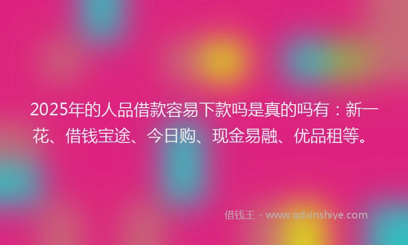2025年的人品借款容易下款吗是真的吗有：新一花、借钱宝途、今日购、现金易融、优品租等。