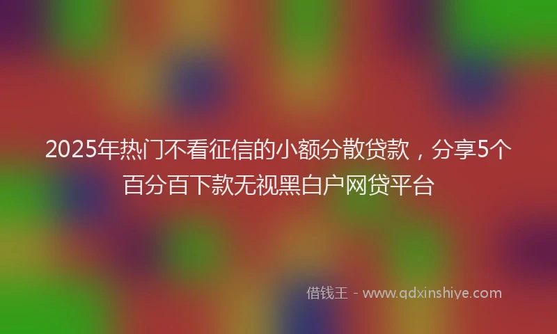 2025年热门不看征信的小额分散贷款，分享5个百分百下款无视黑白户网贷平台