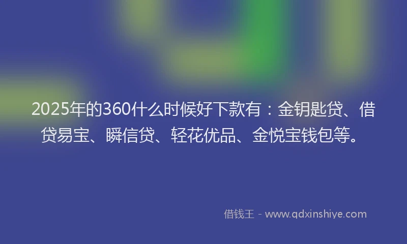 2025年的360什么时候好下款有：金钥匙贷、借贷易宝、瞬信贷、轻花优品、金悦宝钱包等。