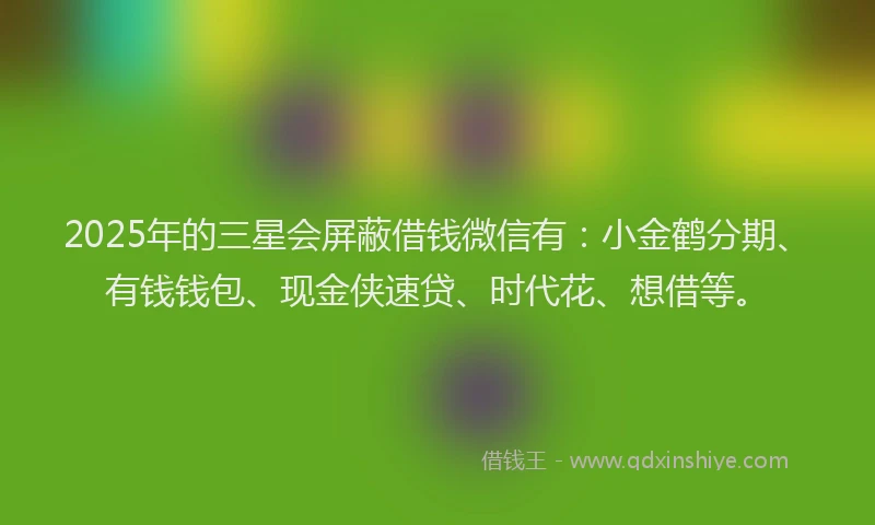 2025年的三星会屏蔽借钱微信有：小金鹤分期、有钱钱包、现金侠速贷、时代花、想借等。
