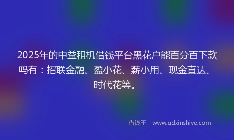 2025年的中益租机借钱平台黑花户能百分百下款吗有：招联金融、盈小花、薪小用、现金直达、时代花等。
