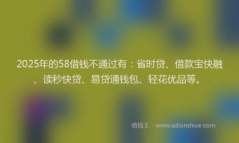 2025年的58借钱不通过有：省时贷、借款宝快融、读秒快贷、易贷通钱包、轻花优品等。