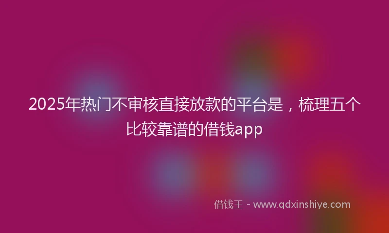 2025年热门不审核直接放款的平台是，梳理五个比较靠谱的借钱app