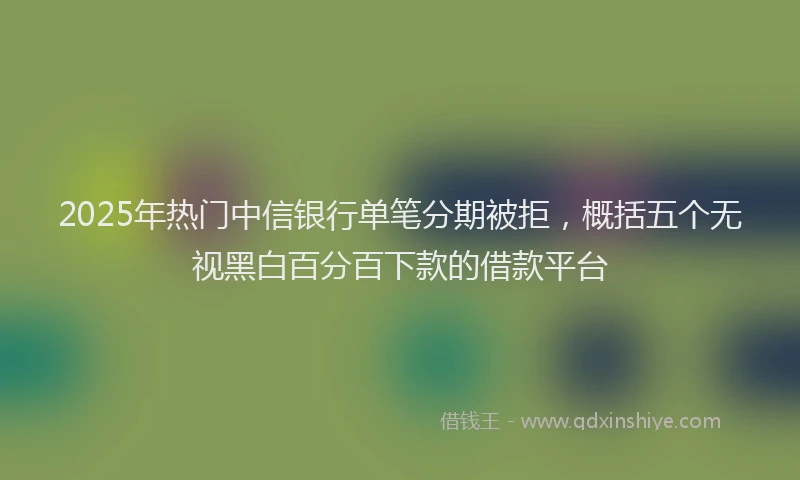 2025年热门中信银行单笔分期被拒，概括五个无视黑白百分百下款的借款平台