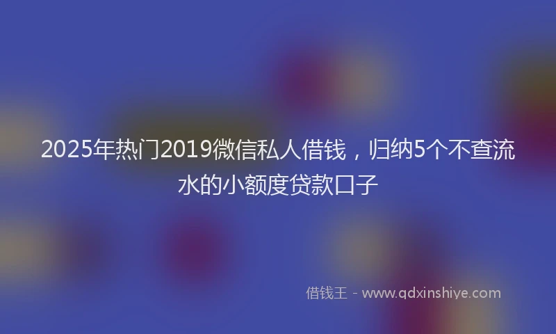 2025年热门2019微信私人借钱，归纳5个不查流水的小额度贷款口子