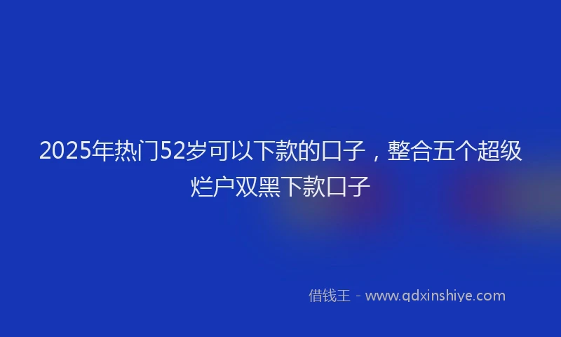 2025年热门52岁可以下款的口子，整合五个超级烂户双黑下款口子