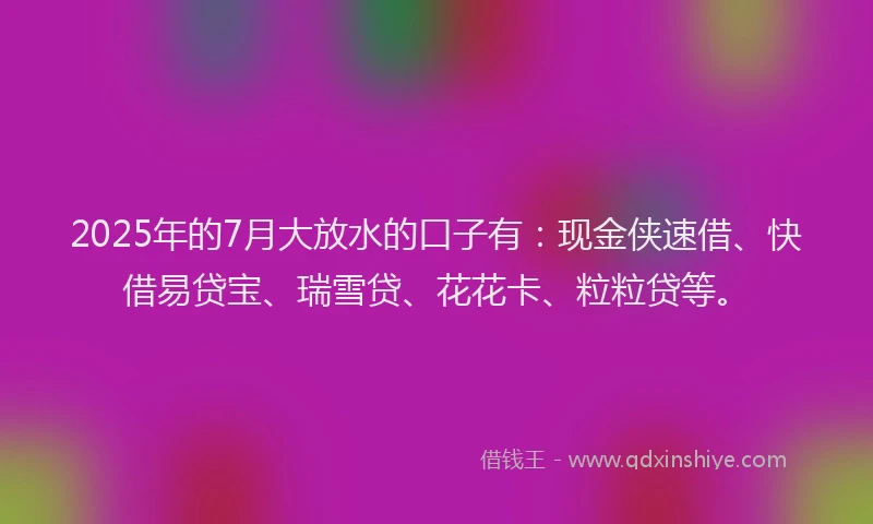 2025年的7月大放水的口子有：现金侠速借、快借易贷宝、瑞雪贷、花花卡、粒粒贷等。