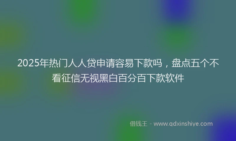 2025年热门人人贷申请容易下款吗，盘点五个不看征信无视黑白百分百下款软件