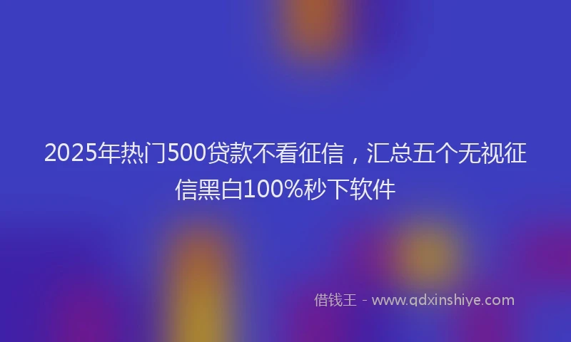2025年热门500贷款不看征信，汇总五个无视征信黑白100%秒下软件