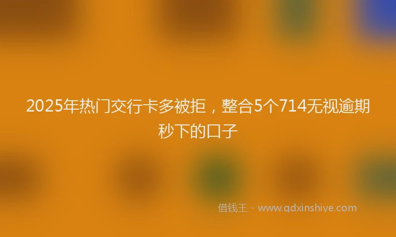 2025年热门交行卡多被拒，整合5个714无视逾期秒下的口子