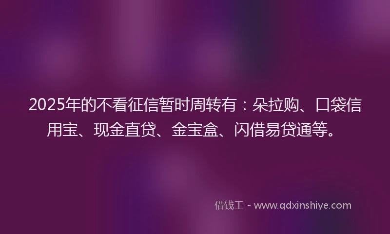 2025年的不看征信暂时周转有：朵拉购、口袋信用宝、现金直贷、金宝盒、闪借易贷通等。