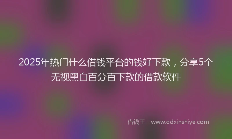 2025年热门什么借钱平台的钱好下款，分享5个无视黑白百分百下款的借款软件