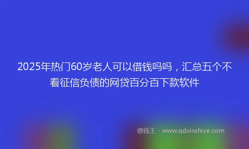 2025年热门60岁老人可以借钱吗吗，汇总五个不看征信负债的网贷百分百下款软件