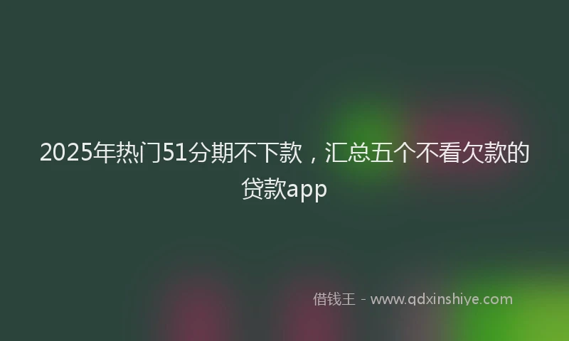 2025年热门51分期不下款，汇总五个不看欠款的贷款app