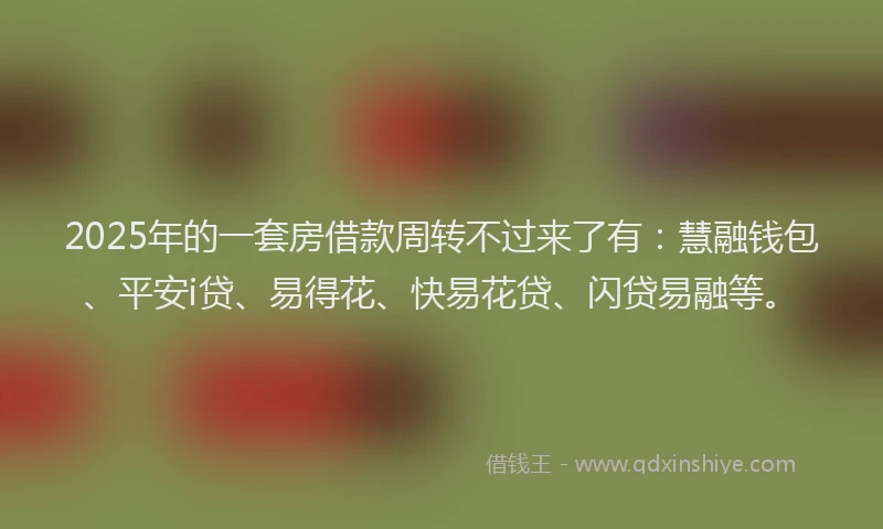 2025年的一套房借款周转不过来了有：慧融钱包、平安i贷、易得花、快易花贷、闪贷易融等。