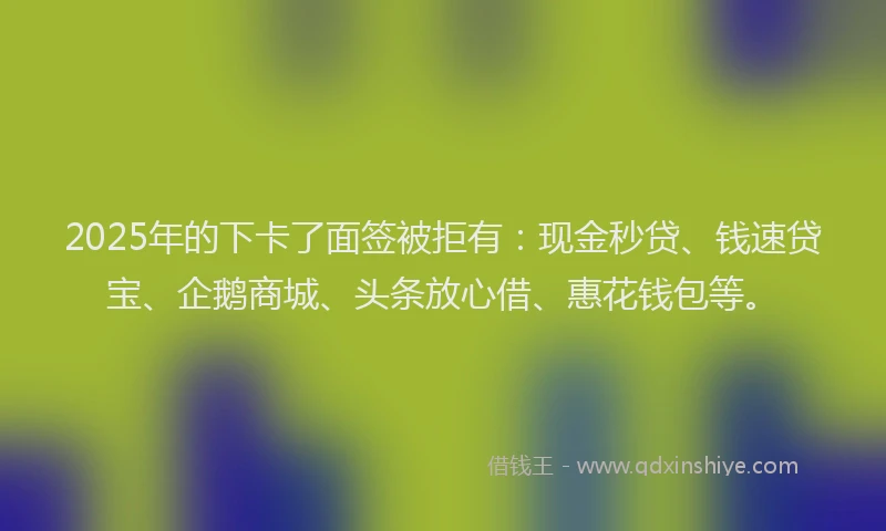 2025年的下卡了面签被拒有：现金秒贷、钱速贷宝、企鹅商城、头条放心借、惠花钱包等。