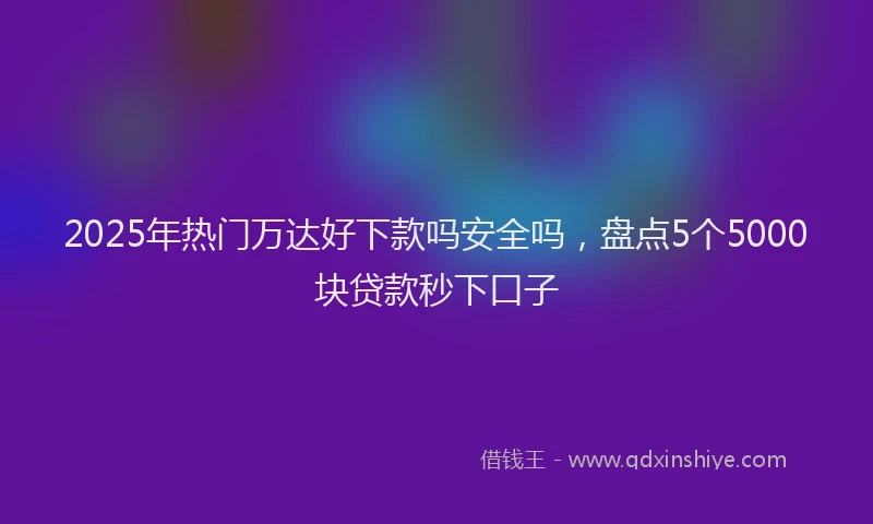 2025年热门万达好下款吗安全吗，盘点5个5000块贷款秒下口子