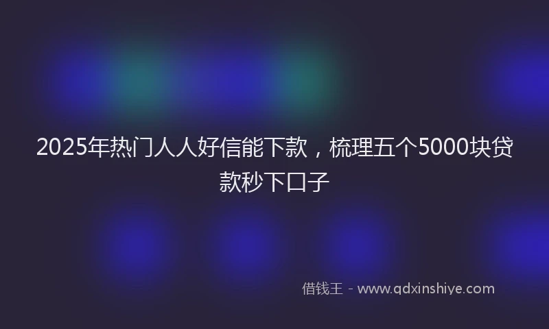 2025年热门人人好信能下款，梳理五个5000块贷款秒下口子