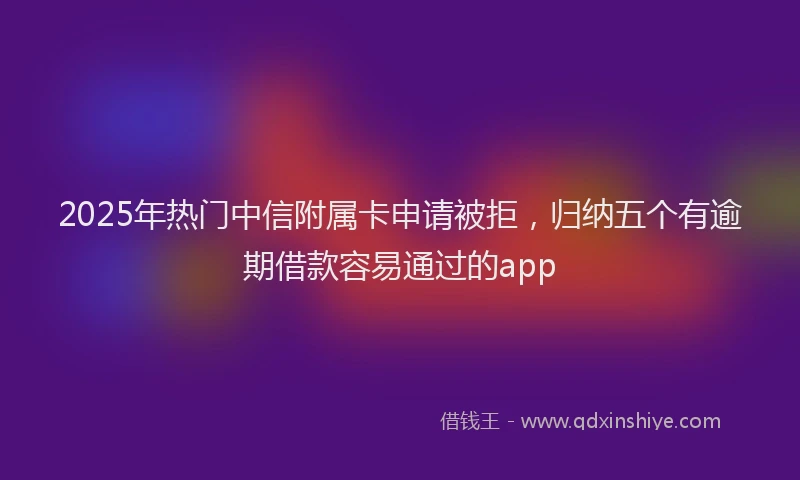 2025年热门中信附属卡申请被拒，归纳五个有逾期借款容易通过的app