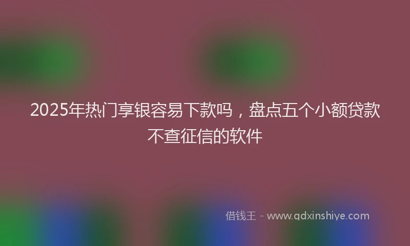 2025年热门享银容易下款吗，盘点五个小额贷款不查征信的软件