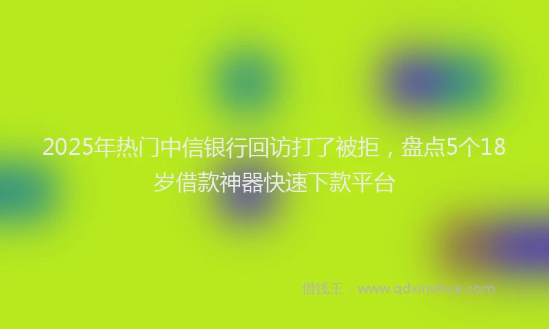 2025年热门中信银行回访打了被拒，盘点5个18岁借款神器快速下款平台