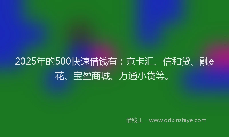 2025年的500快速借钱有：京卡汇、信和贷、融e花、宝盈商城、万通小贷等。