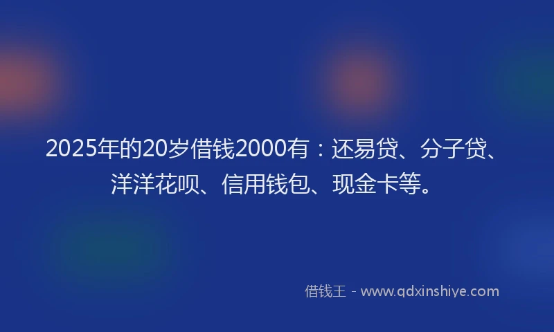 2025年的20岁借钱2000有：还易贷、分子贷、洋洋花呗、信用钱包、现金卡等。